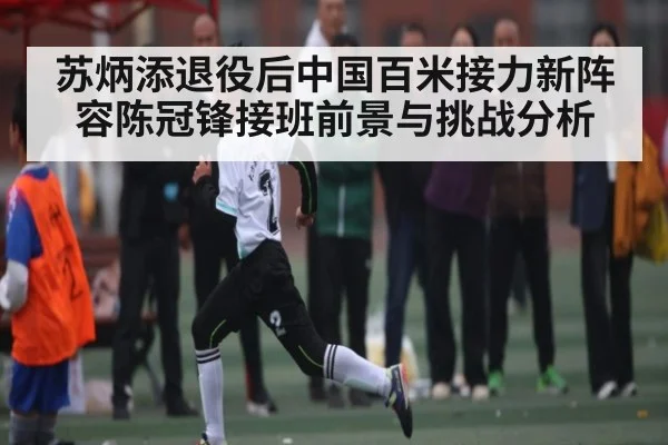 苏炳添退役后中国百米接力新阵容陈冠锋接班前景与挑战分析